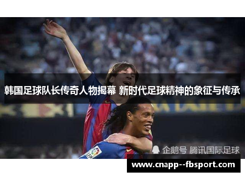 韩国足球队长传奇人物揭幕 新时代足球精神的象征与传承 韩国足球队长传奇人物揭幕 新时代足球精神的象征与传承