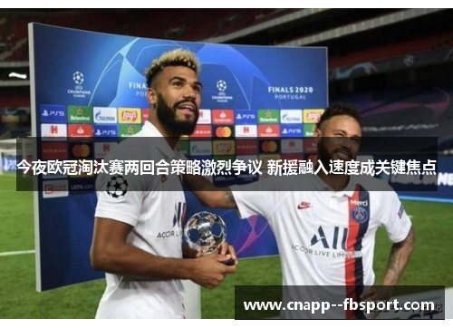 今夜欧冠淘汰赛两回合策略激烈争议 新援融入速度成关键焦点