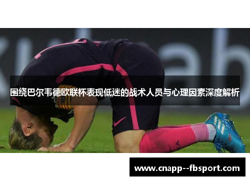 围绕巴尔韦德欧联杯表现低迷的战术人员与心理因素深度解析