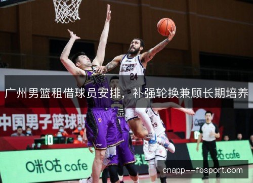广州男篮租借球员安排，补强轮换兼顾长期培养